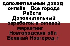 дополнительный доход  онлайн - Все города Работа » Дополнительный заработок и сетевой маркетинг   . Новгородская обл.,Великий Новгород г.